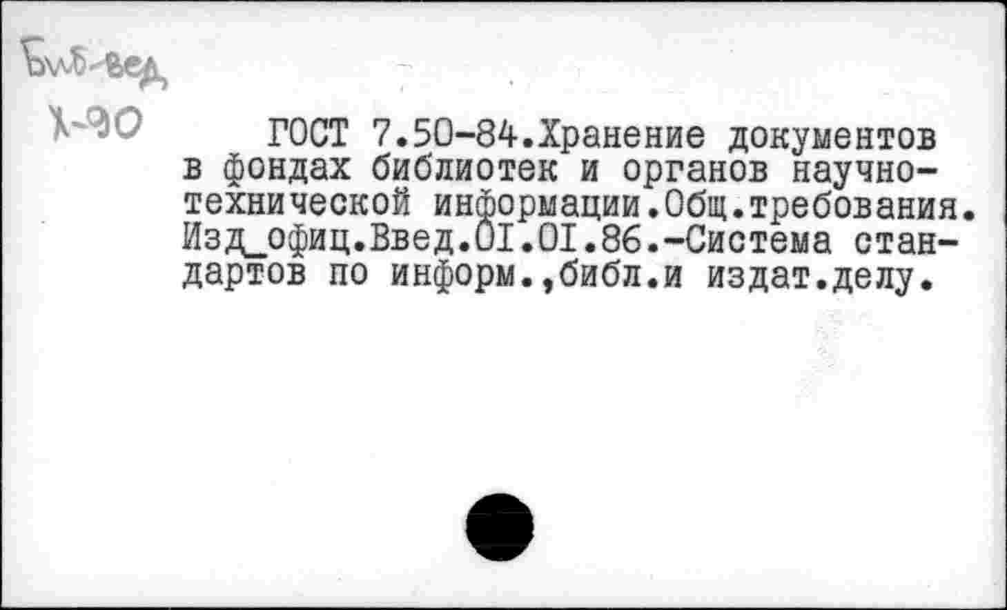 ﻿ГОСТ 7.50-84.Хранение документов в фондах библиотек и органов научно-технической информации.Общ.требования. Изд_офиц.Введ.01.01.86.-Система стандартов по информ.,библ.и издат.делу.